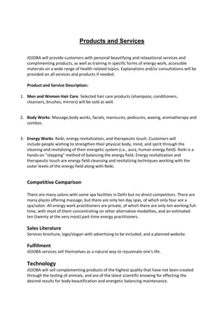 Products and Services

   JOJOBA will provide customers with personal beautifying and relaxational services and
   complimenting products, as well as training in specific forms of energy work, accessible
   materials on a wide range of health-related topics. Explanations and/or consultations will be
   provided on all services and products if needed.

   Product and Service Description:

1. Men and Women Hair Care: Selected hair care products (shampoos, conditioners,
   cleansers, brushes, mirrors) will be sold as well.


2. Body Works: Massage,body works, facials, manicures, pedicures, waxing, aromatherapy and
   combos.


3. Energy Works: Reiki, energy revitalization, and therapeutic touch .Customers will
   include people wishing to strengthen their physical body, mind, and spirit through the
   cleaning and revitalizing of their energetic system (i.e., aura, human energy field). Reiki is a
   hands-on "stepping" method of balancing the energy field. Energy revitalization and
   therapeutic touch are energy field cleansing and revitalizing techniques working with the
   outer levels of the energy field along with Reiki.


   Competitive Comparison

   There are many salons with some spa facilities in Delhi but no direct competitors. There are
   many places offering massage, but there are only ten day spas, of which only four are a
   spa/salon. All energy work practitioners are private, of which there are only ten working full-
   time, with most of them concentrating on other alternative modalities, and an estimated
   ten (twenty at the very most) part-time energy practitioners.

   Sales Literature
   Services brochure, logo/slogan with advertising to be included, and a planned website.

   Fulfillment
   JOJOBA services sell themselves as a natural way to rejuvenate one's life.

   Technology
   JOJOBA will sell complementing products of the highest quality that have not been created
   through the testing of animals, and are of the latest scientific knowing for effecting the
   desired results for body beautification and energetic balancing maintenance.
 
