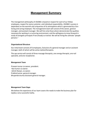 Management Summary


The management philosophy of JOJOBA is based on respect for each of our fellow
employees, respect for every customer, and individual responsibility. JOJOBA’s success is
dependent on the warmth and uniqueness of its atmosphere which is generated by a fun-
loving and caring employee. The management team will consist of the owner, general
manager, and assistant manager. We will hire only those whom demonstrate the qualities
necessary for working in a nurturing environment, and the willingness to move forward in
study of energetic principals if not already so trained. We will be hiring the ultimate "people
persons."


Organizational Structure

Our initial team consists of 6 employees, Exclusive of a general manager and an assistant
manager, both of whom will be active stylists/therapists.
The spa service will consist of three massage therapists, one energy therapist, one nail
specialist, and one receptionist.


Management Team

Praveen kumar co-owner, president.
Ravi kumar co-owner.
Ashish Ranjan, co-owner.
Prabhat kumar, general manager.
Bhupendra kumar,Assistant general manager.




Management Team Gaps

We believe the experience of our team covers the needs to make the business plan for
Jojoba a very successful reality.
 