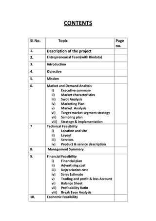 CONTENTS

SI.No.          Topic                                  Page
                                                       no.
1.       Description of the project
2.       Entrepreneurial Team(with Biodata)
3.       Introduction
4.       Objective
5.       Mission
6.       Market and Demand Analysis
            i)    Executive summary
            ii)   Market characteristics
            iii)  Swot Analysis
            iv)   Marketing Plan
            v)    Market Analysis
            vi)   Target market segment strategy
            vii) Sampling plan
            viii) Strategy & implementation
7        Technical Feasibility
            i)    Location and site
            ii)   Layout
            iii)  Services
            iv)   Product & service description
8.       Management Summary
9.       Financial Feasibility
            i)     Financial plan
            ii)    Advertising cost
            iii)   Depreciation cost
            iv)    Sales Estimate
            v)     Trading and profit & loss Account
            vi)    Balance Sheet
            vii) Profitability Ratio
            viii) Break Even Analysis
10.      Economic Feasibility
 