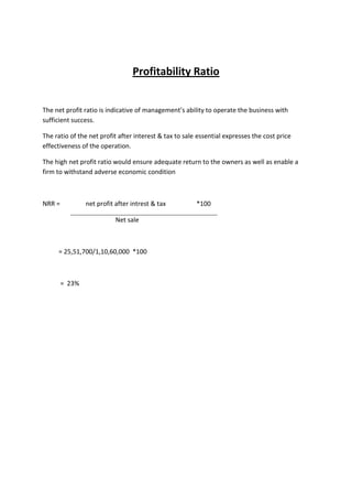 Profitability Ratio


The net profit ratio is indicative of management’s ability to operate the business with
sufficient success.

The ratio of the net profit after interest & tax to sale essential expresses the cost price
effectiveness of the operation.

The high net profit ratio would ensure adequate return to the owners as well as enable a
firm to withstand adverse economic condition



NRR =           net profit after intrest & tax          *100

                           Net sale



     = 25,51,700/1,10,60,000 *100



        = 23%
 