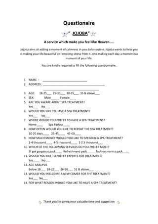 Questionaire
                                     “ JOJOBA”
                  A service which make you feel like Heaven…..
 Jojoba aims at adding a moment of calmness in you daily routine. Jojoba wants to help you
in making your life beautiful by removing stress from it. And making each day a momentous
                                    moment of your life.

                You are kindly required to fill the following questionnaire.



   1. NAME : ____________________________
   2. ADDRESS: _______________________________________
                  ___________________________________
   3. AGE: 18-25___ 25-30___ 30-35___ 35 & above___
   4. SEX:         Male_____ Female____
   5. ARE YOU AWARE ABOUT SPA TREATMENT?
       Yes___ No___
   6. WOULD YOU LIKE TO HAVE A SPA TREATMENT?
       Yes___ No___
   7. WHERE WOULD YOU PREFER TO HAVE A SPA TREATMENT?
       Home____       Spa Parlour____
   8. HOW OFTEN WOULD YOU LIKE TO REPEAT THE SPA TREATMENT?
       10-20 days____ 25-45____ 45-60____
   9. HOW MUCH MONEY WOULD YOU LIKE TO SPEND IN A SPA TREATMENT?
       2-4 thousand____ 4-5 thousand____ 1-2.5 thousand___
   10. WHICH OF THE FOLLOWING SERVICES DO YOU PREFER MOST?
       3f get gorgeous pack____ Refreshment pack_____ fashion mantra pack____
   11. WOULD YOU LIKE TO PREFER EXPERTS FOR TREATMENT?
       Yes____ No___
   12. AGE ANALYSIS
       Below 18___ 18-25___ 26-50___ 51 & above___
   13. WOULD YOU WELCOME A NEW COMER FOR THE TREATMENT?
       Yes___ No___
   14. FOR WHAT REASON WOULD YOU LIKE TO HAVE A SPA TREATMENT?




                 Thank you for giving your valuable time and suggestion
 