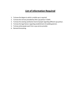 List of information Required

1.   To know the degree to which a mobile spa is required.
2.   To know the services provided by other spa parlour in Delhi.
3.   To know the existing satisfaction level of people regarding different spa parlour.
4.   To know the legal factors regarding establishment of wedding planner.
5.   To know what people want from a spa service provider.
6.   Demand forecasting.
 