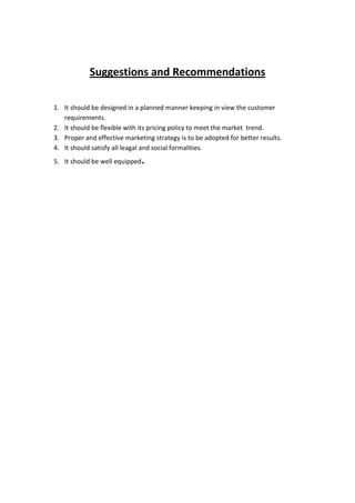 Suggestions and Recommendations

1. It should be designed in a planned manner keeping in view the customer
   requirements.
2. It should be flexible with its pricing policy to meet the market trend.
3. Proper and effective marketing strategy is to be adopted for better results.
4. It should satisfy all leagal and social formalities.
5. It should be well equipped.
 