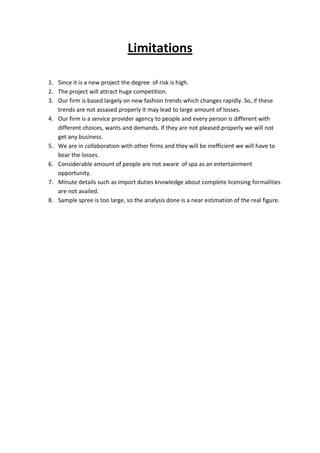 Limitations

1. Since it is a new project the degree of risk is high.
2. The project will attract huge competition.
3. Our firm is based largely on new fashion trends which changes rapidly. So, if these
   trends are not assased properly it may lead to large amount of losses.
4. Our firm is a service provider agency to people and every person is different with
   different choices, wants and demands. If they are not pleased properly we will not
   get any business.
5. We are in collaboration with other firms and they will be inefficient we will have to
   bear the losses.
6. Considerable amount of people are not aware of spa as an entertainment
   opportunity.
7. Minute details such as import duties knowledge about complete licensing formalities
   are not availed.
8. Sample spree is too large, so the analysis done is a near estimation of the real figure.
 