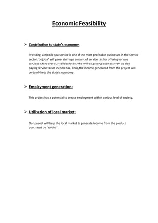 Economic Feasibility


 Contribution to state’s economy:

  Providing a mobile spa service is one of the most profitable businesses in the service
  sector. “Jojoba” will generate huge amount of service tax for offering various
  services. Moreover our collaborators who will be getting business from us also
  paying service tax or income tax. Thus, the income generated from this project will
  certainly help the state’s economy.



 Employment generation:

  This project has a potential to create employment within various level of society.



 Utilisation of local market:

  Our project will help the local market to generate income from the product
  purchased by “Jojoba”.
 