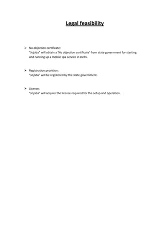 Legal feasibility



 No objection certificate:
  “Jojoba” will obtain a ‘No objection certificate’ from state government for starting
  and running up a mobile spa service in Delhi.



 Registration provision:
  “Jojoba” will be registered by the state government.



 License:
  “Jojoba” will acquire the license required for the setup and operation.
 