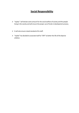 Social Responsibility


 “Jojoba ” will donate some amount for the social welfare of society and the people
  living in the society and will ensure the proper use of funds in development process.



 It will also ensure raised standard of its staff.

 “Jojoba” has decided to associate itself to “CRY” to better the life of the deprive
  children.
 