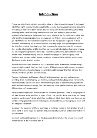 Introduction

People are often found going to some other place to relax, although temporarily but to get
rid of their highly stressful life, to enjoy the life, to make themselves comfortable. Sometime
even being at home they don’t feel so. Because every time there is something which keep
following them, rather haunting them which include their workload, tension both
professional and personal and worries from every sphere of life. No individual is today seen
who is not having such problem and even you can not find any one who does not wish to
get rid of them. But if we see then we can find that it is not possible to get rid of these
problems permanently. But it is often possible that they forget their problem permanently.
But it is often possible that they forget their problems for sometimes. For this to happen,
they need a relaxing place and for this their own home is the best place. Every one in today
era is having certain problems. It may be a student or professional. Some of them having
mental stress and other having physical. We can find people in Delhi also going same
condition. And it is said earlier, people go to other places to find a solution, so that, they
don’t need to take another tension.

And the solution to their problem is SPA, a treatment which makes them feel like being a
heaven, totally relaxed, free from their tension. SPA is a treatment which makes peoples to
pamper themselves. Peoples having every kind of problems regarding their skin and their
stressful mind can get their problem solved.

To make this happen and happen efficiently and productively we have various means
providing them most refreshing spa facilities, we have Herbal oil, Body scrub, Herbal bath,
steam sauna etc. we will have other different therapies also to treat the various problems
which will include Masso therapy, face treatment and other special treatment which include
different types of massages also.

Various medical specialists will deal with our customer problems. Some of the people can
tell exactly what they need but in most of the case peoples know that they are having
problems but they don’t know what they need to get rid of them. So to help them out we
will be having specialist who will first diagnose their problems and then provide them with
the adequate treatment.

Moreover, the customer will have a privilege of making a choice of their product brand. In
other word, in every ways, the comfort and priorities of people will be taken care of in our
spa treatment.

So, finally looking at the prospect of this business in the market as the people in need will
happily accept it, it is feasible to start it.
 