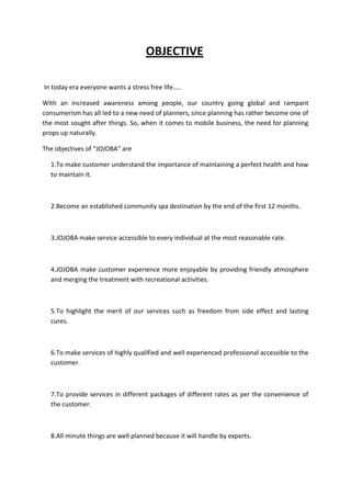 OBJECTIVE

In today era everyone wants a stress free life…..

With an increased awareness among people, our country going global and rampant
consumerism has all led to a new need of planners, since planning has rather become one of
the most sought after things. So, when it comes to mobile business, the need for planning
props up naturally.

The objectives of “JOJOBA” are

  1.To make customer understand the importance of maintaining a perfect health and how
  to maintain it.



  2.Become an established community spa destination by the end of the first 12 months.



  3.JOJOBA make service accessible to every individual at the most reasonable rate.



  4.JOJOBA make customer experience more enjoyable by providing friendly atmosphere
  and merging the treatment with recreational activities.



  5.To highlight the merit of our services such as freedom from side effect and lasting
  cures.



  6.To make services of highly qualified and well experienced professional accessible to the
  customer.



  7.To provide services in different packages of different rates as per the convenience of
  the customer.



  8.All minute things are well planned because it will handle by experts.
 