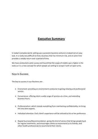 Executive Summary



In today’s complex world, setting up a successful business venture is indeed not an easy
task. It is really very difficult to find a business that has minimum risk, and at same time
provides a steady return over a period of time.

We have conducted a pilot survey and found that the scope of mobile spa is higher in the
state as it is a new concept for which people are willing to accept it with an open arms.



Keys to Success


The key to success in our Business are:


    Enviroment: providing an environment conducive to giving relaxing and professional
     service.

    Convenience: offering client a wide range of services at a time, and extending
     business hours.


    Professionalism: which include everything from maintaining confidentiality, to hiring
     the very best experts.

    Individual attention: Each client’s experience will be tailored to his or her preference.


    Repeat business/Recommondation: giving the kind of service that brings people back
     for regular treatments, and encourages clients to recommend us to friends, and
     other health professionals to recommend their clients.
 