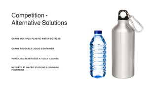Competition -
Alternative Solutions
CARRY MULTIPLE PLASTIC WATER BOTTLES
CARRY REUSABLE LIQUID CONTAINER
PURCHASE BEVERAGES AT GOLF COURSE
HYDRATE AT WATER STATIONS & DRINKING
FOUNTAINS
 