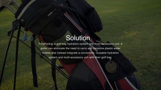 Solution
ForePack is a golf bag hydration system and multi-accessory unit. A
golfer can eliminate the need to carry and consume plastic water
bottles and instead integrate a convenient, reusable hydration
system and multi-accessory unit with their golf bag.
 