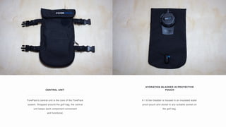CENTRAL UNIT
ForePack’s central unit is the core of the ForePack
system. Strapped around the golf bag, the central
unit keeps each component convenient
and functional.
HYDRATION BLADDER IN PROTECTIVE
POUCH
A 1.8 liter bladder is housed in an insulated water
proof pouch and stored in any suitable pocket on
the golf bag.
 