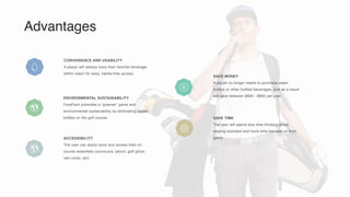 Advantages
CONVENIENCE AND USABILITY
A player will always have their favorite beverage
within reach for easy, hands-free access.
ENVIRONMENTAL SUSTAINABILITY
ForePack promotes a “greener” game and
environmental sustainability by eliminating plastic
bottles on the golf course. SAVE TIME
The user will spend less time thinking about
staying hydrated and more time focused on their
game.
SAVE MONEY
A player no longer needs to purchase water
bottles or other bottled beverages, and as a result
will save between $600 - $800 per year.
ACCESSIBILITY
The user can easily store and access their on
course essentials (scorecard, pencil, golf glove,
rain cover, etc)
 