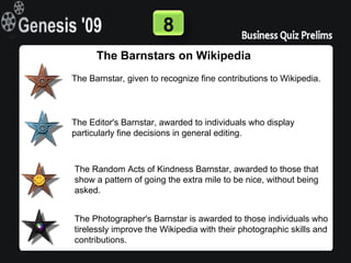 8
      The Barnstars on Wikipedia
The Barnstar, given to recognize fine contributions to Wikipedia.




The Editor's Barnstar, awarded to individuals who display
particularly fine decisions in general editing.



The Random Acts of Kindness Barnstar, awarded to those that
show a pattern of going the extra mile to be nice, without being
asked.


The Photographer's Barnstar is awarded to those individuals who
tirelessly improve the Wikipedia with their photographic skills and
contributions.
 