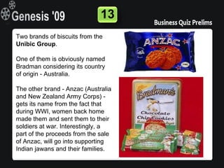 13
Two brands of biscuits from the
Unibic Group.

One of them is obviously named
Bradman considering its country
of origin - Australia.

The other brand - Anzac (Australia
and New Zealand Army Corps) -
gets its name from the fact that
during WWI, women back home
made them and sent them to their
soldiers at war. Interestingly, a
part of the proceeds from the sale
of Anzac, will go into supporting
Indian jawans and their families.
 
