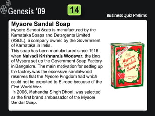 14
Mysore Sandal Soap
Mysore Sandal Soap is manufactured by the
Karnataka Soaps and Detergents Limited
(KSDL), a company owned by the Government
of Karnataka in India.
This soap has been manufactured since 1916
when Nalvadi Krishnaraja Wodeyar, the king
of Mysore set up the Government Soap Factory
in Bangalore. The main motivation for setting up
the factory was the excessive sandalwood
reserves that the Mysore Kingdom had which
could not be exported to Europe because of the
First World War.
 In 2006, Mahendra Singh Dhoni, was selected
as the first brand ambassador of the Mysore
Sandal Soap.
 