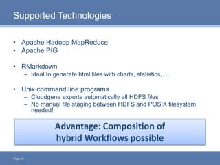 Page 18
Supported Technologies
• Apache Hadoop MapReduce
• Apache PIG
• RMarkdown
– Ideal to generate html files with charts, statistics, …
• Unix command line programs
– Cloudgene exports automatically all HDFS files
– No manual file staging between HDFS and POSIX filesystem
needed!
Advantage: Composition of
hybrid Workflows possible
 