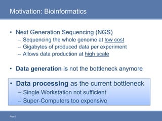 Page 2
Motivation: Bioinformatics
• Next Generation Sequencing (NGS)
– Sequencing the whole genome at low cost
– Gigabytes of produced data per experiment
– Allows data production at high scale
• Data generation is not the bottleneck anymore
• Data processing as the current bottleneck
– Single Workstation not sufficient
– Super-Computers too expensive
 