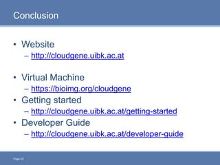 Page 22
Conclusion
• Website
– http://cloudgene.uibk.ac.at
• Virtual Machine
– https://bioimg.org/cloudgene
• Getting started
– http://cloudgene.uibk.ac.at/getting-started
• Developer Guide
– http://cloudgene.uibk.ac.at/developer-guide
 