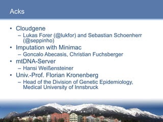 Page 23
Acks
• Cloudgene
– Lukas Forer (@lukfor) and Sebastian Schoenherr
(@seppinho)
• Imputation with Minimac
– Goncalo Abecasis, Christian Fuchsberger
• mtDNA-Server
– Hansi Weißensteiner
• Univ.-Prof. Florian Kronenberg
– Head of the Division of Genetic Epidemiology,
Medical University of Innsbruck
23
 