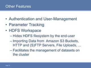 Page 19
Other Features
• Authentication and User-Management
• Parameter Tracking
• HDFS Workspace
– Hides HDFS filesystem by the end-user
– Importing Data from Amazon S3 Buckets,
HTTP and (S)FTP Servers, File Uploads, ...
– Facilitates the management of datasets on
the cluster
 