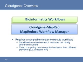 Page 7
Cloudgene: Overview
Cloudgene-MapRed
MapReduce Workflow Manager
Bioinformatics WorkflowsBioinformatics WorkflowsBioinformatics Workflows
• Requires a compatible cluster to execute workflows
– Small/Medium sized research institutes can hardly
afford own clusters
– Cloud computing: rent computer hardware from different
providers (e.g. Amazon, HP)
 