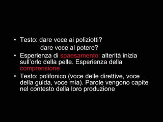 Testo: dare voce ai poliziotti? dare voce al potere? Esperienza di  spaesamento:  alterità inizia sull’orlo della pelle. Esperienza della  comprensione Testo: polifonico (voce delle direttive, voce della guida, voce mia). Parole vengono capite nel contesto della loro produzione 