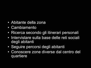 Abitante della zona Cambiamento Ricerca secondo gli itinerari personali Intervistare sulla base delle reti sociali degli abitanti Seguire percorsi degli abitanti Conoscere zone diverse dal centro del quartiere 
