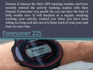 Forerunner 225
Garmin is famous for their GPS running watches and have
recently entered the activity tracking market with their
Garmin Forerunner 225 model. So you can have the best of
both worlds now. It will function as a regular watching
tracking your activity, remind you when you have been
sitting too long and also use it to keep track of your pace and
time on your runs.
 