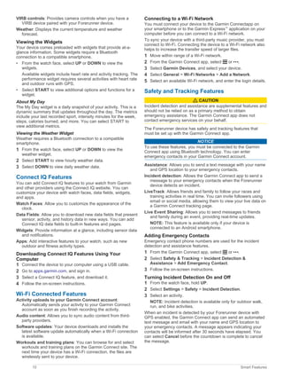 VIRB controls: Provides camera controls when you have a
VIRB device paired with your Forerunner device.
Weather: Displays the current temperature and weather
forecast.
Viewing the Widgets
Your device comes preloaded with widgets that provide at-a-
glance information. Some widgets require a Bluetooth
connection to a compatible smartphone.
• From the watch face, select UP or DOWN to view the
widgets.
Available widgets include heart rate and activity tracking. The
performance widget requires several activities with heart rate
and outdoor runs with GPS.
• Select START to view additional options and functions for a
widget.
About My Day
The My Day widget is a daily snapshot of your activity. This is a
dynamic summary that updates throughout the day. The metrics
include your last recorded sport, intensity minutes for the week,
steps, calories burned, and more. You can select START to
view additional metrics.
Viewing the Weather Widget
Weather requires a Bluetooth connection to a compatible
smartphone.
1 From the watch face, select UP or DOWN to view the
weather widget.
2 Select START to view hourly weather data.
3 Select DOWN to view daily weather data.
Connect IQ Features
You can add Connect IQ features to your watch from Garmin
and other providers using the Connect IQ website. You can
customize your device with watch faces, data fields, widgets,
and apps.
Watch Faces: Allow you to customize the appearance of the
clock.
Data Fields: Allow you to download new data fields that present
sensor, activity, and history data in new ways. You can add
Connect IQ data fields to built-in features and pages.
Widgets: Provide information at a glance, including sensor data
and notifications.
Apps: Add interactive features to your watch, such as new
outdoor and fitness activity types.
Downloading Connect IQ Features Using Your
Computer
1 Connect the device to your computer using a USB cable.
2 Go to apps.garmin.com, and sign in.
3 Select a Connect IQ feature, and download it.
4 Follow the on-screen instructions.
Wi‑Fi Connected Features
Activity uploads to your Garmin Connect account:
Automatically sends your activity to your Garmin Connect
account as soon as you finish recording the activity.
Audio content: Allows you to sync audio content from third-
party providers.
Software updates: Your device downloads and installs the
latest software update automatically when a Wi‑Fi connection
is available.
Workouts and training plans: You can browse for and select
workouts and training plans on the Garmin Connect site. The
next time your device has a Wi‑Fi connection, the files are
wirelessly sent to your device.
Connecting to a Wi‑Fi Network
You must connect your device to the Garmin Connectapp on
your smartphone or to the Garmin Express™
application on your
computer before you can connect to a Wi‑Fi network.
To sync your device with a third-party music provider, you must
connect to Wi‑Fi. Connecting the device to a Wi‑Fi network also
helps to increase the transfer speed of larger files.
1 Move within range of a Wi‑Fi network.
2 From the Garmin Connect app, select or .
3 Select Garmin Devices, and select your device.
4 Select General > Wi-Fi Networks > Add a Network.
5 Select an available Wi‑Fi network, and enter the login details.
Safety and Tracking Features
CAUTION
Incident detection and assistance are supplemental features and
should not be relied on as a primary method to obtain
emergency assistance. The Garmin Connect app does not
contact emergency services on your behalf.
The Forerunner device has safety and tracking features that
must be set up with the Garmin Connect app.
NOTICE
To use these features, you must be connected to the Garmin
Connect app using Bluetooth technology. You can enter
emergency contacts in your Garmin Connect account.
Assistance: Allows you to send a text message with your name
and GPS location to your emergency contacts.
Incident detection: Allows the Garmin Connect app to send a
message to your emergency contacts when the Forerunner
device detects an incident.
LiveTrack: Allows friends and family to follow your races and
training activities in real time. You can invite followers using
email or social media, allowing them to view your live data on
a Garmin Connect tracking page.
Live Event Sharing: Allows you to send messages to friends
and family during an event, providing real-time updates.
NOTE: This feature is available only if your device is
connected to an Android smartphone.
Adding Emergency Contacts
Emergency contact phone numbers are used for the incident
detection and assistance features.
1 From the Garmin Connect app, select or .
2 Select Safety & Tracking > Incident Detection &
Assistance > Add Emergency Contact.
3 Follow the on-screen instructions.
Turning Incident Detection On and Off
1 From the watch face, hold UP.
2 Select Settings > Safety > Incident Detection.
3 Select an activity.
NOTE: Incident detection is available only for outdoor walk,
run, and bike activities.
When an incident is detected by your Forerunner device with
GPS enabled, the Garmin Connect app can send an automated
text message and email with your name and GPS location to
your emergency contacts. A message appears indicating your
contacts will be informed after 30 seconds have elapsed. You
can select Cancel before the countdown is complete to cancel
the message.
10 Smart Features
 