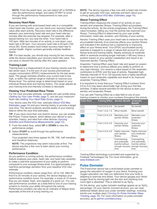 NOTE: From the watch face, you can select UP or DOWN to
view the performance widget, and select START to scroll
through the performance measurements to view your
recovery time.
Recovery Heart Rate
If you are training with wrist-based heart rate or a compatible
chest heart rate monitor, you can check your recovery heart rate
value after each activity. Recovery heart rate is the difference
between your exercising heart rate and your heart rate two
minutes after the exercise has stopped. For example, after a
typical training run, you stop the timer. Your heart rate is
140 bpm. After two minutes of no activity or cool down, your
heart rate is 90 bpm. Your recovery heart rate is 50 bpm (140
minus 90). Some studies have linked recovery heart rate to
cardiac health. Higher numbers generally indicate healthier
hearts.
TIP: For best results, you should stop moving for two minutes
while the device calculates your recovery heart rate value. You
can save or discard the activity after this value appears.
Training Load
Training load is a measurement of your training volume over the
last seven days. It is the sum of your excess post-exercise
oxygen consumption (EPOC) measurements for the last seven
days. The gauge indicates whether your current load is low,
high, or within the optimal range to maintain or improve your
fitness level. The optimal range is determined based on your
individual fitness level and training history. The range adjusts as
your training time and intensity increase or decrease.
Viewing Your Predicted Race Times
For the most accurate estimate, complete the user profile setup
(Setting Up Your User Profile, page 7), and set your maximum
heart rate (Setting Your Heart Rate Zones, page 7).
Your device uses the VO2 max. estimate (About VO2 Max.
Estimates, page 14) and your training history to provide a target
race time. The device analyzes several weeks of your training
data to refine the race time estimates.
TIP: If you have more than one Garmin device, you can enable
the Physio TrueUp feature, which allows your device to sync
activities, history, and data from other devices (Syncing
Activities and Performance Measurements, page 13).
1 From the watch face, select UP or DOWN to view the
performance widget.
2 Select START to scroll through the performance
measurements.
Your projected race times appear for 5K, 10K, half marathon,
and marathon distances.
NOTE: The projections may seem inaccurate at first. The
device requires a few runs to learn about your running
performance.
Performance Condition
As you perform a running activity, the performance condition
feature analyzes your pace, heart rate, and heart rate variability
to make a real-time assessment of your ability to perform
compared to your average fitness level. It is approximately your
real-time percentage deviation from your baseline VO2 max.
estimate.
Performance condition values range from -20 to +20. After the
first 6 to 20 minutes of your activity, the device displays your
performance condition score. For example, a score of +5 means
that you are rested, fresh, and capable of a good run. You can
add performance condition as a data field to one of your training
screens to monitor your ability throughout the activity.
Performance condition can also be an indicator of fatigue level,
especially at the end of a long training run.
NOTE: The device requires a few runs with a heart rate monitor
to get an accurate VO2 max. estimate and learn about your
running ability (About VO2 Max. Estimates, page 14).
About Training Effect
Training Effect measures the impact of an activity on your
aerobic and anaerobic fitness. Training Effect accumulates
during the activity. As the activity progresses, the Training Effect
value increases, telling you how the activity has improved your
fitness. Training Effect is determined by your user profile
information, heart rate, duration, and intensity of your activity.
Aerobic Training Effect uses your heart rate to measure how the
accumulated intensity of an exercise affects your aerobic fitness
and indicates if the workout had a maintaining or improving
effect on your fitness level. Your EPOC accumulated during
exercise is mapped to a range of values that account for your
fitness level and training habits. Steady workouts at moderate
effort or workouts involving longer intervals (>180 sec) have a
positive impact on your aerobic metabolism and result in an
improved aerobic Training Effect.
Anaerobic Training Effect uses heart rate and speed (or power)
to determine how a workout affects your ability to perform at
very high intensity. You receive a value based on the anaerobic
contribution to EPOC and the type of activity. Repeated high-
intensity intervals of 10 to 120 seconds have a highly beneficial
impact on your anaerobic capability and result in an improved
anaerobic Training Effect.
It is important to know that your Training Effect numbers (from
0.0 to 5.0) may seem abnormally high during your first few
activities. It takes several activities for the device to learn your
aerobic and anaerobic fitness.
You can add Training Effect as a data field to one of your
training screens to monitor your numbers throughout the activity.
Color Zone Training Effect Aerobic Benefit Anaerobic
Benefit
From 0.0 to 0.9 No benefit. No benefit.
From 1.0 to 1.9 Minor benefit. Minor benefit.
From 2.0 to 2.9 Maintains your
aerobic fitness.
Maintains your
anaerobic
fitness.
From 3.0 to 3.9 Improves your
aerobic fitness.
Improves your
anaerobic
fitness.
From 4.0 to 4.9 Highly improves
your aerobic
fitness.
Highly improves
your anaerobic
fitness.
5.0 Overreaching
and potentially
harmful without
enough recovery
time.
Overreaching
and potentially
harmful without
enough recovery
time.
Training Effect technology is provided and supported by
Firstbeat Technologies Ltd. For more information, go to
www.firstbeat.com.
Pulse Oximeter
The Forerunner device has a wrist-based pulse oximeter to
gauge the saturation of oxygen in your blood. Knowing your
oxygen saturation can help you determine how your body is
adapting to exercise and stress. Your device gauges your blood
oxygen level by shining light into the skin and checking how
much light is absorbed. This is referred to as SpO2.
On the device, your pulse oximeter readings appear as an SpO2
percentage. On your Garmin Connect account, you can view
additional details about your pulse oximeter readings, including
trends over multiple days (Turning On Pulse Oximeter Sleep
Tracking, page 16). For more information on pulse oximeter
accuracy, go to garmin.com/ataccuracy.
Heart Rate Features 15
 