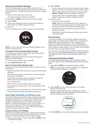 Getting Pulse Oximeter Readings
You can manually begin a pulse oximeter reading on your
device at any time. The accuracy of the reading can vary based
on your blood flow, the device placement on your wrist, and your
stillness.
1 Wear the device above your wrist bone.
The device should be snug but comfortable.
2 Select UP or DOWN to view the pulse oximeter widget.
3 Select START.
4 Hold the arm wearing the device at heart level while the
device reads your blood oxygen saturation.
5 Keep still.
The device displays your oxygen saturation as a percentage.
NOTE: You can customize the pulse oximeter settings in your
Garmin Connect account.
Turning On Pulse Oximeter Sleep Tracking
You can set your device to continuously measure your blood
oxygen saturation while you sleep.
NOTE: Unusual sleep positions can cause abnormally low
sleep-time SpO2 readings.
1 From the pulse oximeter widget, hold UP.
2 Select Sleep Pulse Ox > On.
Tips for Erratic Pulse Oximeter Data
If the pulse oximeter data is erratic or does not appear, you can
try these tips.
• Remain motionless while the device reads your blood oxygen
saturation.
• Wear the device above your wrist bone. The device should
be snug but comfortable.
• Hold the arm wearing the device at heart level while the
device reads your blood oxygen saturation.
• Use a silicone band.
• Clean and dry your arm before putting on the device.
• Avoid wearing sunscreen, lotion, and insect repellent under
the device.
• Avoid scratching the optical sensor on the back of the device.
• Rinse the device with fresh water after each workout.
Heart Rate Variability and Stress Level
Stress level is the result of a three-minute test performed while
standing still, where the Forerunner device analyzes heart rate
variability to determine your overall stress. Training, sleep,
nutrition, and general life stress all impact how a runner
performs. The stress level range is from 1 to 100, where 1 is a
very low stress state and 100 is a very high stress state.
Knowing your stress level can help you decide if your body is
ready for a tough training run or yoga.
Using the Stress Level Widget
The stress level widget displays your current stress level and a
graph of your stress level for the last several hours. It can also
guide you through a breathing activity to help you relax.
1 While you are sitting or inactive, select UP or DOWN to view
the stress level widget.
2 Select START.
• If your stress level is in the low or medium range, a graph
appears showing your stress level for the last four hours.
TIP: To start a relaxation activity from the graph, select
DOWN > START, and enter a duration in minutes.
• If your stress level is in the high range, a message
appears asking you to begin a relaxation activity.
3 Select an option:
• View your stress level graph.
NOTE: Blue bars indicate periods of rest. Yellow bars
indicate periods of stress. Gray bars indicate times when
you were too active to determine your stress level.
• Select Yes to start the relaxation activity, and enter a
duration in minutes.
• Select No to bypass the relaxation activity and view the
stress level graph.
Body Battery
Your device analyzes your heart rate variability, stress level,
sleep quality, and activity data to determine your overall Body
Battery level. Like a gas gauge on a car, it indicates your
amount of available reserve energy. The Body Battery level
range is from 0 to 100, where 0 to 25 is low reserve energy, 26
to 50 is medium reserve energy, 51 to 75 is high reserve energy,
and 76 to 100 is very high reserve energy.
You can sync your device with your Garmin Connect account to
view your most up-to-date Body Battery level, long-term trends,
and additional details (Tips for Improved Body Battery Data,
page 17).
Viewing the Body Battery Widget
The Body Battery widget displays your current Body Battery
level and a graph of your Body Battery level for the last several
hours.
1 Select UP or DOWN to view the Body Battery widget.
NOTE: You may need to add the widget to your widget loop
(Customizing the Widget Loop, page 22).
2 Select START to view a combined graph of your Body
Battery and stress level.
Blue bars indicate periods of rest. Orange bars indicate
periods of stress. Gray bars indicate times that you were too
active to determine your stress level.
3 Select DOWN to see your Body Battery data since midnight.
16 Heart Rate Features
 