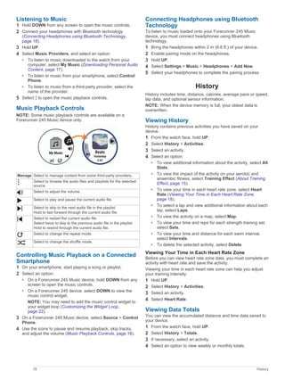 Listening to Music
1 Hold DOWN from any screen to open the music controls.
2 Connect your headphones with Bluetooth technology
(Connecting Headphones using Bluetooth Technology,
page 18).
3 Hold UP.
4 Select Music Providers, and select an option:
• To listen to music downloaded to the watch from your
computer, select My Music (Downloading Personal Audio
Content, page 17).
• To listen to music from your smartphone, select Control
Phone.
• To listen to music from a third-party provider, select the
name of the provider.
5 Select to open the music playback controls.
Music Playback Controls
NOTE: Some music playback controls are available on a
Forerunner 245 Music device only.
Manage Select to manage content from some third-party providers.
Select to browse the audio files and playlists for the selected
source.
Select to adjust the volume.
Select to play and pause the current audio file.
Select to skip to the next audio file in the playlist.
Hold to fast forward through the current audio file.
Select to restart the current audio file.
Select twice to skip to the previous audio file in the playlist.
Hold to rewind through the current audio file.
Select to change the repeat mode.
Select to change the shuffle mode.
Controlling Music Playback on a Connected
Smartphone
1 On your smartphone, start playing a song or playlist.
2 Select an option:
• On a Forerunner 245 Music device, hold DOWN from any
screen to open the music controls.
• On a Forerunner 245 device, select DOWN to view the
music control widget.
NOTE: You may need to add the music control widget to
your widget loop (Customizing the Widget Loop,
page 22).
3 On a Forerunner 245 Music device, select Source > Control
Phone.
4 Use the icons to pause and resume playback, skip tracks,
and adjust the volume (Music Playback Controls, page 18).
Connecting Headphones using Bluetooth
Technology
To listen to music loaded onto your Forerunner 245 Music
device, you must connect headphones using Bluetooth
technology.
1 Bring the headphones within 2 m (6.6 ft.) of your device.
2 Enable pairing mode on the headphones.
3 Hold UP.
4 Select Settings > Music > Headphones > Add New.
5 Select your headphones to complete the pairing process.
History
History includes time, distance, calories, average pace or speed,
lap data, and optional sensor information.
NOTE: When the device memory is full, your oldest data is
overwritten.
Viewing History
History contains previous activities you have saved on your
device.
1 From the watch face, hold UP.
2 Select History > Activities.
3 Select an activity.
4 Select an option:
• To view additional information about the activity, select All
Stats.
• To view the impact of the activity on your aerobic and
anaerobic fitness, select Training Effect (About Training
Effect, page 15).
• To view your time in each heart rate zone, select Heart
Rate (Viewing Your Time in Each Heart Rate Zone,
page 18).
• To select a lap and view additional information about each
lap, select Laps.
• To view the activity on a map, select Map.
• To view your time and reps for each strength training set,
select Sets.
• To view your time and distance for each swim interval,
select Intervals.
• To delete the selected activity, select Delete.
Viewing Your Time in Each Heart Rate Zone
Before you can view heart rate zone data, you must complete an
activity with heart rate and save the activity.
Viewing your time in each heart rate zone can help you adjust
your training intensity.
1 Hold UP.
2 Select History > Activities.
3 Select an activity.
4 Select Heart Rate.
Viewing Data Totals
You can view the accumulated distance and time data saved to
your device.
1 From the watch face, hold UP.
2 Select History > Totals.
3 If necessary, select an activity.
4 Select an option to view weekly or monthly totals.
18 History
 