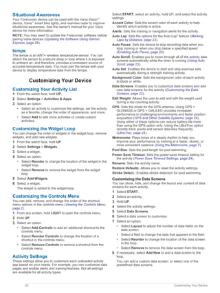 Situational Awareness
Your Forerunner device can be used with the Varia Vision™
device, Varia™
smart bike lights, and rearview radar to improve
situational awareness. See the owner's manual for your Varia
device for more information.
NOTE: You may need to update the Forerunner software before
pairing Varia devices (Updating the Software Using Garmin
Express, page 28).
tempe
The tempe is an ANT+ wireless temperature sensor. You can
attach the sensor to a secure strap or loop where it is exposed
to ambient air, and therefore, provides a consistent source of
accurate temperature data. You must pair the tempe with your
device to display temperature data from the tempe.
Customizing Your Device
Customizing Your Activity List
1 From the watch face, hold UP.
2 Select Settings > Activities & Apps.
3 Select an option:
• Select an activity to customize the settings, set the activity
as a favorite, change the order of appearance, and more.
• Select Add to add more activities or create custom
activities.
Customizing the Widget Loop
You can change the order of widgets in the widget loop, remove
widgets, and add new widgets.
1 From the watch face, hold UP.
2 Select Settings > Widgets.
3 Select a widget.
4 Select an option:
• Select Reorder to change the location of the widget in the
widget loop.
• Select Remove to remove the widget from the widget
loop.
5 Select Add Widgets.
6 Select a widget.
The widget is added to the widget loop.
Customizing the Controls Menu
You can add, remove, and change the order of the shortcut
menu options in the controls menu (Viewing the Controls Menu,
page 2).
1 From any screen, hold LIGHT to open the controls menu.
2 Hold UP.
3 Select an option:
• Select Add Controls to add an additional shortcut to the
controls menu.
• Select Reorder Controls to change the location of a
shortcut in the controls menu.
• Select Remove Controls to remove a shortcut from the
controls menu.
Activity Settings
These settings allow you to customize each preloaded activity
app based on your needs. For example, you can customize data
pages and enable alerts and training features. Not all settings
are available for all activity types.
Select START, select an activity, hold UP, and select the activity
settings.
Accent Color: Sets the accent color of each activity to help
identify which activity is active.
Alerts: Sets the training or navigation alerts for the activity.
Auto Lap: Sets the options for the Auto Lap®
feature (Marking
Laps by Distance, page 23).
Auto Pause: Sets the device to stop recording data when you
stop moving or when you drop below a specified speed
(Enabling Auto Pause, page 23).
Auto Scroll: Enables you to move through all of the activity data
screens automatically while the timer is running (Using Auto
Scroll, page 23).
Auto Set: Enables the device to start and stop exercise sets
automatically during a strength training activity.
Background Color: Sets the background color of each activity
to black or white.
Data Screens: Enables you to customize data screens and add
new data screens for the activity (Customizing the Data
Screens, page 22).
Edit Weight: Allows the user to add and edit the weight used
during a rep counting activity.
GPS: Sets the mode for the GPS antenna. Using GPS +
GLONASS or GPS + GALILEO provides increased
performance in challenging environments and faster position
acquisition (GPS and Other Satellite Systems, page 24).
Using either of these options can reduce battery life more
than using the GPS option only. Using the UltraTrac option
records track points and sensor data less frequently
(UltraTrac, page 24).
Metronome: Plays tones at a steady rhythm to help you
improve your performance by training at a faster, slower, or
more consistent cadence (Using the Metronome, page 7).
Pool Size: Sets the pool length for pool swimming.
Power Save Timeout: Sets the power-save timeout setting for
the activity (Power Save Timeout Settings, page 24).
Rename: Sets the activity name.
Restore Defaults: Allows you to reset the activity settings.
Stroke Detect.: Enables stroke detection for pool swimming.
Customizing the Data Screens
You can show, hide, and change the layout and content of data
screens for each activity.
1 Select START.
2 Select an activity.
3 Hold UP.
4 Select the activity settings.
5 Select Data Screens.
6 Select a data screen to customize.
7 Select an option:
• Select Layout to adjust the number of data fields on the
data screen.
• Select a field to change the data that appears in the field.
• Select Reorder to change the location of the data screen
in the loop.
• Select Remove to remove the data screen from the loop.
8 If necessary, select Add New to add a data screen to the
loop.
You can add a custom data screen, or select one of the
predefined data screens.
22 Customizing Your Device
 