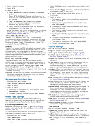 4 Select the activity settings.
5 Select GPS.
6 Select an option:
• Select Normal (GPS Only) to enable the GPS satellite
system.
• Select GPS + GLONASS (Russian satellite system) for
more accurate position information in situations with poor
sky visibility.
• Select GPS + GALILEO (European Union satellite
system) for more accurate position information in
situations with poor sky visibility.
• Select UltraTrac to record track points and sensor data
less frequently (UltraTrac, page 24)
NOTE: Using GPS and another satellite together can reduce
battery life more quickly than using GPS only (GPS and
Other Satellite Systems, page 24).
GPS and Other Satellite Systems
The GPS + GLONASS or GPS + GALILEO options offer
increased performance in challenging environments and faster
position acquisition than using GPS only. However, using GPS
and another satellite system together can reduce battery life
more quickly than using GPS only.
UltraTrac
The UltraTrac feature is a GPS setting that records track points
and sensor data less frequently. Enabling the UltraTrac feature
increases battery life but decreases the quality of recorded
activities. You should use the UltraTrac feature for activities that
demand longer battery life and for which frequent sensor data
updates are less important.
Power Save Timeout Settings
The timeout settings affect how long your device stays in
training mode, for example, when you are waiting for a race to
start. Hold UP, select Settings > Activities & Apps, select an
activity, and select the activity settings. Select Power Save
Timeout to adjust the timeout settings for the activity.
Normal: Sets the device to enter low-power watch mode after 5
minutes of inactivity.
Extended: Sets the device to enter low-power watch mode after
25 minutes of inactivity. The extended mode can result in
shorter battery life between charges.
Removing an Activity or App
1 From the watch face, hold UP.
2 Select Settings > Activities & Apps.
3 Select an activity.
4 Select an option:
• To remove an activity from your list of favorites, select
Remove from Favorites.
• To delete the activity from the apps list, select Remove.
Watch Face Settings
You can customize the appearance of the watch face by
selecting the layout, colors, and additional data. You can also
download custom watch faces from the Connect IQ store.
Customizing the Watch Face
Before you can activate a Connect IQ watch face, you must
install a watch face from the Connect IQ store (Connect IQ
Features, page 10).
You can customize the watch face information and appearance,
or activate an installed Connect IQ watch face.
1 From the watch face, hold UP.
2 Select Watch Face.
3 Select UP or DOWN to preview the watch face options.
4 Select Add New to scroll through additional pre-loaded watch
faces.
5 Select START > Apply to activate a pre-loaded watch face or
an installed Connect IQ watch face.
6 If using a pre-loaded watch face, select START >
Customize.
7 Select an option:
• To change the style of the numbers for the analog watch
face, select Dial.
• To change the style of the hands for the analog watch
face, select Hands.
• To change the style of the numbers for the digital watch
face, select Layout
• To change the style of the seconds for the digital watch
face, select Seconds.
• To change the data that appears on the watch face, select
Data.
• To add or change an accent color for the watch face,
select Accent Color.
• To change the background color, select Bkgd. Color.
• To save the changes, select Done.
System Settings
Hold UP, and select Settings > System.
Language: Sets the language displayed on the device.
Time: Adjusts the time settings (Time Settings, page 24).
Backlight: Adjusts the backlight settings (Changing the
Backlight Settings, page 25).
Sounds: Sets the device sounds, such as key tones, alerts, and
vibrations.
Do Not Disturb: Turns on or off do not disturb mode. Use the
Sleep Time option to turn on do not disturb mode
automatically during your normal sleep hours. You can set
your normal sleep hours on your Garmin Connect account.
Auto Lock: Allows you to lock the keys automatically to prevent
accidental key presses. Use the During Activity option to lock
the keys during a timed activity. Use the Not During Activity
option to lock the keys when you are not recording a timed
activity.
Units: Sets the units of measure used on the device (Changing
the Units of Measure, page 25).
Format: Sets general format preferences, such as the pace and
speed shown during activities, the start of the week, and
geographical position format and datum options.
Data Recording: Sets how the device records activity data. The
Smart recording option (default) allows for longer activity
recordings. The Every Second recording option provides
more detailed activity recordings, but may not record entire
activities that last for longer periods of time.
USB Mode: Sets the device to use mass storage mode or
Garmin mode when connected to a computer.
Reset: Allows you to reset user data and settings (Resetting All
Default Settings, page 28).
Software Update: Allows you to install software updates
downloaded using Garmin Express.
Time Settings
Hold UP, and select Settings > System > Time.
Time Format: Sets the device to show time in a 12-hour, 24-
hour, or military format.
Set Time: Sets the time zone for the device. The Auto option
sets the time zone automatically based on your GPS position.
Time: Allows you to adjust the time if it is set to the Manual
option.
24 Customizing Your Device
 