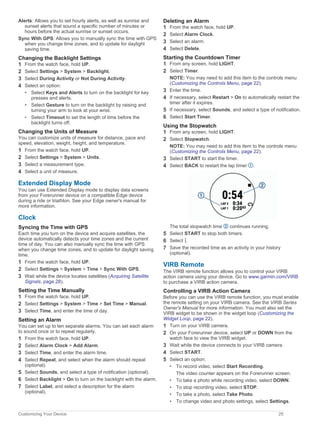 Alerts: Allows you to set hourly alerts, as well as sunrise and
sunset alerts that sound a specific number of minutes or
hours before the actual sunrise or sunset occurs.
Sync With GPS: Allows you to manually sync the time with GPS
when you change time zones, and to update for daylight
saving time.
Changing the Backlight Settings
1 From the watch face, hold UP.
2 Select Settings > System > Backlight.
3 Select During Activity or Not During Activity.
4 Select an option:
• Select Keys and Alerts to turn on the backlight for key
presses and alerts.
• Select Gesture to turn on the backlight by raising and
turning your arm to look at your wrist.
• Select Timeout to set the length of time before the
backlight turns off.
Changing the Units of Measure
You can customize units of measure for distance, pace and
speed, elevation, weight, height, and temperature.
1 From the watch face. hold UP.
2 Select Settings > System > Units.
3 Select a measurement type.
4 Select a unit of measure.
Extended Display Mode
You can use Extended Display mode to display data screens
from your Forerunner device on a compatible Edge device
during a ride or triathlon. See your Edge owner's manual for
more information.
Clock
Syncing the Time with GPS
Each time you turn on the device and acquire satellites, the
device automatically detects your time zones and the current
time of day. You can also manually sync the time with GPS
when you change time zones, and to update for daylight saving
time.
1 From the watch face, hold UP.
2 Select Settings > System > Time > Sync With GPS.
3 Wait while the device locates satellites (Acquiring Satellite
Signals, page 28).
Setting the Time Manually
1 From the watch face, hold UP.
2 Select Settings > System > Time > Set Time > Manual.
3 Select Time, and enter the time of day.
Setting an Alarm
You can set up to ten separate alarms. You can set each alarm
to sound once or to repeat regularly.
1 From the watch face, hold UP.
2 Select Alarm Clock > Add Alarm.
3 Select Time, and enter the alarm time.
4 Select Repeat, and select when the alarm should repeat
(optional).
5 Select Sounds, and select a type of notification (optional).
6 Select Backlight > On to turn on the backlight with the alarm.
7 Select Label, and select a description for the alarm
(optional).
Deleting an Alarm
1 From the watch face, hold UP.
2 Select Alarm Clock.
3 Select an alarm.
4 Select Delete.
Starting the Countdown Timer
1 From any screen, hold LIGHT.
2 Select Timer.
NOTE: You may need to add this item to the controls menu
(Customizing the Controls Menu, page 22).
3 Enter the time.
4 If necessary, select Restart > On to automatically restart the
timer after it expires.
5 If necessary, select Sounds, and select a type of notification.
6 Select Start Timer.
Using the Stopwatch
1 From any screen, hold LIGHT.
2 Select Stopwatch.
NOTE: You may need to add this item to the controls menu
(Customizing the Controls Menu, page 22).
3 Select START to start the timer.
4 Select BACK to restart the lap timer .
The total stopwatch time continues running.
5 Select START to stop both timers.
6 Select .
7 Save the recorded time as an activity in your history
(optional).
VIRB Remote
The VIRB remote function allows you to control your VIRB
action camera using your device. Go to www.garmin.com/VIRB
to purchase a VIRB action camera.
Controlling a VIRB Action Camera
Before you can use the VIRB remote function, you must enable
the remote setting on your VIRB camera. See the VIRB Series
Owner's Manual for more information. You must also set the
VIRB widget to be shown in the widget loop (Customizing the
Widget Loop, page 22).
1 Turn on your VIRB camera.
2 On your Forerunner device, select UP or DOWN from the
watch face to view the VIRB widget.
3 Wait while the device connects to your VIRB camera.
4 Select START.
5 Select an option:
• To record video, select Start Recording.
The video counter appears on the Forerunner screen.
• To take a photo while recording video, select DOWN.
• To stop recording video, select STOP.
• To take a photo, select Take Photo.
• To change video and photo settings, select Settings.
Customizing Your Device 25
 