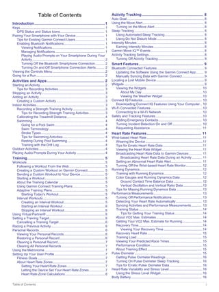 Table of Contents
Introduction.....................................................................1
Keys............................................................................................ 1
GPS Status and Status Icons................................................ 1
Pairing Your Smartphone with Your Device............................... 1
Tips for Existing Garmin Connect Users................................ 1
Enabling Bluetooth Notifications............................................ 1
Viewing Notifications......................................................... 1
Managing Notifications...................................................... 1
Playing Audio Prompts on Your Smartphone During Your
Activity............................................................................... 2
Turning Off the Bluetooth Smartphone Connection.......... 2
Turning On and Off Smartphone Connection Alerts......... 2
Viewing the Controls Menu......................................................... 2
Going for a Run.......................................................................... 2
Activities and Apps........................................................ 2
Starting an Activity...................................................................... 2
Tips for Recording Activities.................................................. 3
Stopping an Activity.................................................................... 3
Adding an Activity....................................................................... 3
Creating a Custom Activity.....................................................3
Indoor Activities.......................................................................... 3
Recording a Strength Training Activity...................................3
Tips for Recording Strength Training Activities................. 3
Calibrating the Treadmill Distance......................................... 4
Swimming.............................................................................. 4
Going for a Pool Swim...................................................... 4
Swim Terminology.............................................................4
Stroke Types..................................................................... 4
Tips for Swimming Activities............................................. 4
Resting During Pool Swimming.........................................4
Training with the Drill Log..................................................4
Outdoor Activities........................................................................4
Playing Audio Prompts During Your Activity............................... 4
Training........................................................................... 5
Workouts.....................................................................................5
Following a Workout From the Web.......................................5
Creating a Custom Workout on Garmin Connect.................. 5
Sending a Custom Workout to Your Device.......................... 5
Starting a Workout................................................................. 5
About the Training Calendar.................................................. 5
Using Garmin Connect Training Plans...................................5
Adaptive Training Plans......................................................... 5
Starting Today's Workout.................................................. 5
Interval Workouts................................................................... 5
Creating an Interval Workout............................................ 5
Starting an Interval Workout..............................................6
Stopping an Interval Workout............................................ 6
Using Virtual Partner®................................................................ 6
Setting a Training Target............................................................ 6
Cancelling a Training Target.................................................. 6
Racing a Previous Activity.......................................................... 6
Personal Records....................................................................... 6
Viewing Your Personal Records............................................ 6
Restoring a Personal Record................................................. 6
Clearing a Personal Record................................................... 7
Clearing All Personal Records............................................... 7
Using the Metronome................................................................. 7
Setting Up Your User Profile.......................................................7
Fitness Goals......................................................................... 7
About Heart Rate Zones........................................................ 7
Setting Your Heart Rate Zones......................................... 7
Letting the Device Set Your Heart Rate Zones................. 7
Heart Rate Zone Calculations........................................... 8
Activity Tracking............................................................ 8
Auto Goal.................................................................................... 8
Using the Move Alert.................................................................. 8
Turning on the Move Alert......................................................8
Sleep Tracking............................................................................ 8
Using Automated Sleep Tracking.......................................... 8
Using Do Not Disturb Mode................................................... 8
Intensity Minutes......................................................................... 8
Earning Intensity Minutes.......................................................8
Garmin Move IQ™ Events.......................................................... 8
Activity Tracking Settings............................................................8
Turning Off Activity Tracking.................................................. 9
Smart Features............................................................... 9
Bluetooth Connected Features................................................... 9
Updating the Software Using the Garmin Connect App........ 9
Manually Syncing Data with Garmin Connect........................9
Locating a Lost Mobile Device.................................................... 9
Widgets....................................................................................... 9
Viewing the Widgets............................................................ 10
About My Day..................................................................10
Viewing the Weather Widget........................................... 10
Connect IQ Features................................................................ 10
Downloading Connect IQ Features Using Your Computer.. 10
Wi‑Fi Connected Features........................................................ 10
Connecting to a Wi‑Fi Network............................................ 10
Safety and Tracking Features...................................................10
Adding Emergency Contacts............................................... 10
Turning Incident Detection On and Off................................ 10
Requesting Assistance........................................................ 11
Heart Rate Features..................................................... 11
Wrist-based Heart Rate............................................................ 11
Wearing the Device..............................................................11
Tips for Erratic Heart Rate Data...........................................11
Viewing the Heart Rate Widget............................................ 11
Broadcasting Heart Rate Data to Garmin Devices.............. 11
Broadcasting Heart Rate Data During an Activity........... 11
Setting an Abnormal Heart Rate Alert................................. 11
Turning Off the Wrist-based Heart Rate Monitor................. 12
Running Dynamics....................................................................12
Training with Running Dynamics......................................... 12
Color Gauges and Running Dynamics Data........................ 12
Ground Contact Time Balance Data............................... 12
Vertical Oscillation and Vertical Ratio Data.....................13
Tips for Missing Running Dynamics Data............................ 13
Performance Measurements.................................................... 13
Turning Off Performance Notifications................................. 13
Detecting Your Heart Rate Automatically............................ 13
Syncing Activities and Performance Measurements........... 13
Training Status..................................................................... 14
Tips for Getting Your Training Status.............................. 14
About VO2 Max. Estimates.................................................. 14
Getting Your VO2 Max. Estimate for Running..................... 14
Recovery Time..................................................................... 14
Viewing Your Recovery Time.......................................... 14
Recovery Heart Rate........................................................... 15
Training Load....................................................................... 15
Viewing Your Predicted Race Times................................... 15
Performance Condition........................................................ 15
About Training Effect........................................................... 15
Pulse Oximeter......................................................................... 15
Getting Pulse Oximeter Readings........................................16
Turning On Pulse Oximeter Sleep Tracking........................ 16
Tips for Erratic Pulse Oximeter Data................................... 16
Heart Rate Variability and Stress Level.................................... 16
Using the Stress Level Widget............................................. 16
Body Battery............................................................................. 16
Table of Contents i
 