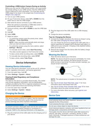 Controlling a VIRB Action Camera During an Activity
Before you can use the VIRB remote function, you must enable
the remote setting on your VIRB camera. See the VIRB Series
Owner's Manual for more information. You must also set the
VIRB widget to be shown in the widget loop (Customizing the
Widget Loop, page 22).
1 Turn on your VIRB camera.
2 On your Forerunner device, select UP or DOWN from the
watch face to view the VIRB widget.
3 Wait while the device connects to your VIRB camera.
When the camera is connected, a VIRB data screen is
automatically added to the activity apps.
4 During an activity, select UP or DOWN to view the VIRB data
screen.
5 Hold UP.
6 Select VIRB.
7 Select an option:
• To control the camera using the activity timer, select
Settings > Timer Start/Stop.
NOTE: Video recording automatically starts and stops
when you start and stop an activity.
• To control the camera using the menu options, select
Settings > Manual.
• To manually record video, select Start Recording.
The video counter appears on the Forerunner screen.
• To take a photo while recording video, select DOWN.
• To manually stop recording video, select STOP.
• To take a photo, select Take Photo.
Device Information
Viewing Device Information
You can view device information, such as the unit ID, software
version, regulatory information, and license agreement.
1 From the watch face, hold UP.
2 Select Settings > System > About.
Viewing E-label Regulatory and Compliance
Information
The label for this device is provided electronically. The e-label
may provide regulatory information, such as identification
numbers provided by the FCC or regional compliance markings,
as well as applicable product and licensing information.
1 From the watch face. hold UP.
2 Select Settings > System > About.
Charging the Device
WARNING
This device contains a lithium-ion battery. See the Important
Safety and Product Information guide in the product box for
product warnings and other important information.
NOTICE
To prevent corrosion, thoroughly clean and dry the contacts and
the surrounding area before charging or connecting to a
computer. Refer to the cleaning instructions in the appendix.
1 Plug the small end of the USB cable into the charging port on
your device.
2 Plug the large end of the USB cable into a USB charging
port.
3 Charge the device completely.
Tips for Charging the Device
1 Connect the charger securely to the device to charge it using
the USB cable (Charging the Device, page 26).
You can charge the device by plugging the USB cable into a
Garmin approved AC adapter with a standard wall outlet or a
USB port on your computer. Charging a fully depleted battery
takes up to two hours.
2 Remove the charger from the device after the battery charge
level reaches 100%.
Wearing the Device
• Wear the device above your wrist bone.
NOTE: The device should be snug but comfortable. For more
accurate heart rate readings, the device should not move
while running or exercising. For pulse oximeter readings, you
should remain motionless.
NOTE: The optical sensor is located on the back of the
device.
• See Tips for Erratic Heart Rate Data, page 11 for more
information about wrist-based heart rate.
• See Tips for Erratic Pulse Oximeter Data, page 16 for more
information about the pulse oximeter sensor.
• For more information about accuracy, go to garmin.com
/ataccuracy.
Device Care
NOTICE
Avoid extreme shock and harsh treatment, because it can
degrade the life of the product.
Avoid pressing the keys under water.
Do not use a sharp object to clean the device.
Avoid chemical cleaners, solvents, and insect repellents that can
damage plastic components and finishes.
Thoroughly rinse the device with fresh water after exposure to
chlorine, salt water, sunscreen, cosmetics, alcohol, or other
harsh chemicals. Prolonged exposure to these substances can
damage the case.
26 Device Information
 