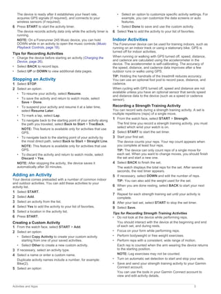 The device is ready after it establishes your heart rate,
acquires GPS signals (if required), and connects to your
wireless sensors (if required).
6 Press START to start the activity timer.
The device records activity data only while the activity timer is
running.
NOTE: On a Forerunner 245 Music device, you can hold
DOWN while in an activity to open the music controls (Music
Playback Controls, page 18).
Tips for Recording Activities
• Charge the device before starting an activity (Charging the
Device, page 26).
• Select BACK to record laps.
• Select UP or DOWN to view additional data pages.
Stopping an Activity
1 Select STOP.
2 Select an option:
• To resume your activity, select Resume.
• To save the activity and return to watch mode, select
Save > Done.
• To suspend your activity and resume it at a later time,
select Resume Later.
• To mark a lap, select Lap.
• To navigate back to the starting point of your activity along
the path you traveled, select Back to Start > TracBack.
NOTE: This feature is available only for activities that use
GPS.
• To navigate back to the starting point of your activity by
the most direct path, select Back to Start > Straight Line.
NOTE: This feature is available only for activities that use
GPS.
• To discard the activity and return to watch mode, select
Discard > Yes.
NOTE: After stopping the activity, the device saves it
automatically after 30 minutes.
Adding an Activity
Your device comes preloaded with a number of common indoor
and outdoor activities. You can add these activities to your
activity list.
1 Select START.
2 Select Add.
3 Select an activity from the list.
4 Select Yes to add the activity to your list of favorites.
5 Select a location in the activity list.
6 Press START.
Creating a Custom Activity
1 From the watch face, select START > Add.
2 Select an option:
• Select Copy Activity to create your custom activity
starting from one of your saved activities.
• Select Other to create a new custom activity.
3 If necessary, select an activity type.
4 Select a name or enter a custom name.
Duplicate activity names include a number, for example:
Bike(2).
5 Select an option:
• Select an option to customize specific activity settings. For
example, you can customize the data screens or auto
features.
• Select Done to save and use the custom activity.
6 Select Yes to add the activity to your list of favorites.
Indoor Activities
The Forerunner device can be used for training indoors, such as
running on an indoor track or using a stationary bike. GPS is
turned off for indoor activities.
When running or walking with GPS turned off, speed, distance,
and cadence are calculated using the accelerometer in the
device. The accelerometer is self-calibrating. The accuracy of
the speed, distance, and cadence data improves after a few
outdoor runs or walks using GPS.
TIP: Holding the handrails of the treadmill reduces accuracy.
You can use an optional foot pod to record pace, distance, and
cadence.
When cycling with GPS turned off, speed and distance are not
available unless you have an optional sensor that sends speed
and distance data to the device (such as a speed or cadence
sensor).
Recording a Strength Training Activity
You can record sets during a strength training activity. A set is
multiple repetitions (reps) of a single move.
1 From the watch face, select START > Strength.
The first time you record a strength training activity, you must
select which wrist your watch is on.
2 Select START to start the set timer.
3 Start your first set.
The device counts your reps. Your rep count appears when
you complete at least four reps.
TIP: The device can only count reps of a single move for
each set. When you want to change moves, you should finish
the set and start a new one.
4 Select BACK to finish the set.
The watch displays the total reps for the set. After several
seconds, the rest timer appears.
5 If necessary, select DOWN and edit the number of reps.
TIP: You can also add the weight used for the set.
6 When you are done resting, select BACK to start your next
set.
7 Repeat for each strength training set until your activity is
complete.
8 After your last set, select START to stop the set timer.
9 Select Save.
Tips for Recording Strength Training Activities
• Do not look at the device while performing reps.
You should interact with the device at the beginning and end
of each set, and during rests.
• Focus on your form while performing reps.
• Perform bodyweight or free weight exercises.
• Perform reps with a consistent, wide range of motion.
Each rep is counted when the arm wearing the device returns
to the starting position.
NOTE: Leg exercises may not be counted.
• Turn on automatic set detection to start and stop your sets.
• Save and send your strength training activity to your Garmin
Connect account.
You can use the tools in your Garmin Connect account to
view and edit activity details.
Activities and Apps 3
 