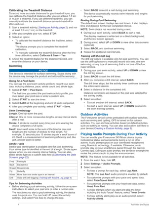 Calibrating the Treadmill Distance
To record more accurate distances for your treadmill runs, you
can calibrate the treadmill distance after you run at least 1.5 km
(1 mi.) on a treadmill. If you use different treadmills, you can
manually calibrate the treadmill distance on each treadmill or
after each run.
1 Start a treadmill activity (Starting an Activity, page 2), and run
at least 1.5 km (1 mi.) on the treadmill.
2 After you complete your run, select STOP.
3 Select an option:
• To calibrate the treadmill distance the first time, select
Save.
The device prompts you to complete the treadmill
calibration.
• To manually calibrate the treadmill distance after the first-
time calibration, select Calibrate & Save > Yes.
4 Check the treadmill display for the distance traveled, and
enter the distance on your device.
Swimming
NOTICE
The device is intended for surface swimming. Scuba diving with
the device may damage the product and will void the warranty.
Going for a Pool Swim
You can use the pool swim activity profile to record your swim
data, including distance, pace, stroke count, and stroke type.
1 Select START > Pool Swim.
The first time you select the pool swim activity profile, you
must select your pool size or enter a custom size.
2 Select START to start the timer.
3 Select BACK at the beginning and end of each rest period.
4 After you complete your activity, select START > Save.
Swim Terminology
Length: One trip down the pool.
Interval: One or more consecutive lengths. A new interval starts
after a rest.
Stroke: A stroke is counted every time your arm wearing the
device completes a full cycle.
Swolf: Your swolf score is the sum of the time for one pool
length and the number of strokes for that length. For
example, 30 seconds plus 15 strokes equals a swolf score of
45. Swolf is a measurement of swimming efficiency and, like
golf, a lower score is better.
Stroke Types
Stroke type identification is available only for pool swimming.
Your stroke type is identified at the end of a length. Stroke types
appear when you are viewing interval history. You can also
select stroke type as a custom data field (Customizing the Data
Screens, page 22).
Free Freestyle
Back Backstroke
Breast Breaststroke
Fly Butterfly
Mixed More than one stroke type in an interval
Drill Used with drill logging (Training with the Drill Log, page 4)
Tips for Swimming Activities
• Before starting a pool swimming activity, follow the on-screen
instructions to select your pool size or enter a custom size.
The next time you start a pool swimming activity, the device
uses this pool size. You can hold UP, select the activity
settings, and select Pool Size to change the size.
• Select BACK to record a rest during pool swimming.
The device automatically records swim intervals and lengths
for pool swimming.
Resting During Pool Swimming
The default rest screen displays two rest timers. It also displays
time and distance for the last completed interval.
NOTE: Swim data is not recorded during a rest.
1 During your swim activity, select BACK to start a rest.
The display reverses to white text on a black background,
and the rest screen appears.
2 During a rest, select UP or DOWN to view other data screens
(optional).
3 Select BACK, and continue swimming.
4 Repeat for additional rest intervals.
Training with the Drill Log
The drill log feature is available only for pool swimming. You can
use the drill log feature to manually record kick sets, one-arm
swimming, or any type of swimming that is not one of the four
major strokes.
1 During your pool swim activity, select UP or DOWN to view
the drill log screen.
2 Select BACK to start the drill timer.
3 After you complete a drill interval, select BACK.
The drill timer stops, but the activity timer continues to record
the entire swim session.
4 Select a distance for the completed drill.
Distance increments are based on the pool size selected for
the activity profile.
5 Select an option:
• To start another drill interval, select BACK.
• To start a swim interval, select UP or DOWN to return to
the swim training screens.
Outdoor Activities
The Forerunner device comes preloaded with outdoor activities,
such as running and cycling. GPS is turned on for outdoor
activities. You can add new activities based on default activities,
such as walking or rowing. You can also add custom activities to
your device (Creating a Custom Activity, page 3).
Playing Audio Prompts During Your Activity
You can enable your Forerunner 245 Music device to play
motivational status announcements during a run or other
activity. Audio prompts play on your connected headphones
using Bluetooth technology, if available. Otherwise, audio
prompts play on your smartphone paired through the Garmin
Connect app. During an audio prompt, the device or smartphone
mutes the primary audio to play the announcement.
NOTE: This feature is not available for all activities.
1 From the watch face, hold UP.
2 Select Settings > Audio Prompts.
3 Select an option:
• To hear a prompt for each lap, select Lap Alert.
NOTE: The Lap Alert audio prompt is enabled by default.
• To customize prompts with your pace and speed data,
select Pace/Speed Alert.
• To customize prompts with your heart rate data, select
Heart Rate Alert.
• To hear prompts when you start and stop the timer,
including the Auto Pause
®
feature, select Timer Events.
• To hear activity alerts play as an audio prompt, select
Activity Alerts.
4 Activities and Apps
 