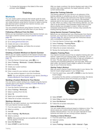 • To change the language or the dialect of the voice
prompts, select Dialect.
Training
Workouts
You can create custom workouts that include goals for each
workout step and for varied distances, times, and calories. You
can create workouts using Garmin Connect or select a training
plan that has built-in workouts from Garmin Connect, and
transfer them to your device.
You can schedule workouts using Garmin Connect. You can
plan workouts in advance and store them on your device.
Following a Workout From the Web
Before you can download a workout from Garmin Connect, you
must have a Garmin Connect account (Garmin Connect,
page 19).
1 Connect the device to your computer.
2 Go to www.garminconnect.com.
3 Create and save a new workout.
4 Select Send to Device, and follow the on-screen
instructions.
5 Disconnect the device.
Creating a Custom Workout on Garmin Connect
Before you can create a workout on the Garmin Connect app,
you must have a Garmin Connect account (Garmin Connect,
page 19).
1 From the Garmin Connect app, select or .
2 Select Training > Workouts > Create a Workout.
3 Select an activity.
4 Create your custom workout.
5 Select Save.
6 Enter a name for your workout, and select Save.
The new workout appears in your list of workouts.
NOTE: You can send this workout to your device (Sending a
Custom Workout to Your Device, page 5).
Sending a Custom Workout to Your Device
You can send a custom workout you created using the Garmin
Connect app to your device (Creating a Custom Workout on
Garmin Connect, page 5).
1 From the Garmin Connect app, select or .
2 Select Training > Workouts.
3 Select a workout from the list.
4 Select .
5 Select your compatible device.
6 Follow the on-screen instructions..
Starting a Workout
Before you can start a workout, you must download a workout
from your Garmin Connect account.
1 From the watch face, select START.
2 Select an activity.
3 Hold UP.
4 Select Training > My Workouts.
5 Select a workout.
NOTE: Only workouts that are compatible with the selected
activity appear in the list.
6 Select Do Workout.
7 Select START to start the timer.
After you begin a workout, the device displays each step of the
workout, step notes (optional), the target (optional), and the
current workout data.
About the Training Calendar
The training calendar on your device is an extension of the
training calendar or schedule you set up in Garmin Connect.
After you have added a few workouts to the Garmin Connect
calendar, you can send them to your device. All scheduled
workouts sent to the device appear in the training calendar list
by date. When you select a day in the training calendar, you can
view or do the workout. The scheduled workout stays on your
device whether you complete it or skip it. When you send
scheduled workouts from Garmin Connect, they overwrite the
existing training calendar.
Using Garmin Connect Training Plans
Before you can download and use a training plan from Garmin
Connect, you must have a Garmin Connect account (Garmin
Connect, page 19), and you must pair the Forerunner device
with a compatible smartphone.
1 From the Garmin Connect app, select or .
2 Select Training > Training Plans.
3 Select and schedule a training plan.
4 Follow the on-screen instructions.
5 Review the training plan in your calendar.
Adaptive Training Plans
Your Garmin Connect account has an adaptive training plan and
Garmin
®
coach to fit your training goals. For example, you can
answer a few questions and find a plan to help you complete a 5
km race. The plan adjusts to your current level of fitness,
coaching and schedule preferences, and race date. When you
start a plan, the Garmin Coach widget is added to the widget
loop on your Forerunner device.
Starting Today's Workout
After you send a Garmin Coach training plan to your device, the
Garmin Coach widget appears in your widget loop.
1 From the watch face, select UP or DOWN to view the Garmin
Coach widget.
If a workout for this activity is scheduled for today, the device
shows the workout name and prompts you to start it.
2 Select START.
3 Select View to view the workout steps (optional).
4 Select Do Workout.
5 Follow the on-screen instructions.
Interval Workouts
You can create interval workouts based on distance or time. The
device saves your custom interval workout until you create
another interval workout. You can use open intervals for track
workouts and when you are running a known distance.
Creating an Interval Workout
1 From the watch face, select START.
2 Select an activity.
3 Hold UP.
4 Select Training > Intervals > Edit > Interval > Type.
Training 5
 