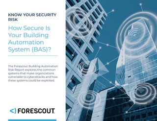 1
KNOW YOUR SECURITY
RISK
How Secure Is
Your Building
Automation
System (BAS)?
The Forescout Building Automation
Risk Report explores the common
systems that make organizations
vulnerable to cyberattacks and how
these systems could be exploited.
 