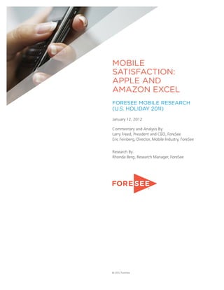 MOBILE
SATISFACTION:
APPLE AND
AMAZON EXCEL
FORESEE MOBILE RESEARCH
(U.S. HOLIDAY 2011)

January 12, 2012

Commentary and Analysis By:
Larry Freed, President and CEO, ForeSee
Eric Feinberg, Director, Mobile Industry, ForeSee


Research By:
Rhonda Berg, Research Manager, ForeSee




© 2012 ForeSee
 