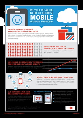 WHY U.K. RETAILERS
NEED TO ADDRESS

MOBILE

CUSTOMER SATISFACTION
SATISFACTION IS A POWERFUL 				
PREDICTOR 	OF LOYALTY AND SALES
Extensive research, by ForeSee and many others, consistently shows that a good and satisfying customer
experience leads directly to better loyalty, higher sales, stronger brand preference and a greater propensity
to recommend. Satisfaction analysis can also help company leaders pinpoint exactly where to focus their
improvement strategies.

SMARTPHONE AND TABLET 		
PENETRATION IS RAPIDLY MATURING
According to one prediction, 2014 will see smartphone penetration
reach 75% of the U.K. population.1

15%

GROWTH

AND MOBILE IS INCREASINGLY THE DRIVING
FORCE BEHIND DIGITAL SALES GROWTH
And another analysis shows that traditional website-based sales growth stagnated in
the first half of 2013, with mobile alone responsible for the 15% growth in U.K. digital

BUT IT’S EVEN MORE IMPORTANT THAN THAT
While mobile is growing fast as a direct sales channel, its influence is far wider than this
alone. Our research indicates that its use as a research medium — at home, in-store or
on the move — before a purchase is made gives it a disproportionate influence in terms
of driving company revenues across all channels.

U.K. RETAILERS HAVE A BIG
CHALLENGE TO OVERCOME
The ForeSee research showcased in this report shows a
highly significant gap in customer satisfaction between
the top U.K. mobile sites shoppers interact with and
their traditional website equivalents.

2013 CUSTOMER SATISFACTION
IN THE U.K.

77

1

eMarketer, June 2013: “UK Mobile Users: 2013 Forecast and Comparative Estimates”

2

73

Mobile satisfaction is lagging by a massive four
points on our 100-point scale. That’s very dangerous
for retail brands — and it needs addressing:
►►Measure satisfaction to properly understand consumer
wants and needs.
►►Ask them what they want from you to drive an
improved mobile experience.
►►Deploy resources to improve the mobile experience, and
watch revenues grow across all channels.

IMRG and Capgemini, September 2013: IMRG Capgemini eRetail Sales Index

CUSTOMER EXPERIENCE ANALYTICS	

foresee.com

 