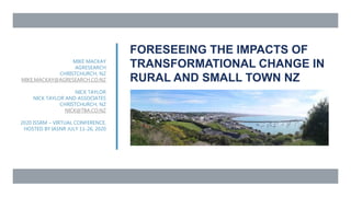 FORESEEING THE IMPACTS OF
TRANSFORMATIONAL CHANGE IN
RURAL AND SMALL TOWN NZ
MIKE MACKAY
AGRESEARCH
CHRISTCHURCH, NZ
MIKE.MACKAY@AGRESEARCH.CO.NZ
NICK TAYLOR
NICK TAYLOR AND ASSOCIATES
CHRISTCHURCH, NZ
NICK@TBA.CO.NZ
2020 ISSRM – VIRTUAL CONFERENCE,
HOSTED BY IASNR JULY 11-26, 2020
 