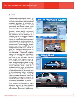 ForeSee Results 2008 Automotive Website Satisfaction Index
www.ForeSeeResults.com
11
Chevrolet
Chevrolet, also just below the industry av-
erage for satisfaction with a score of 77,
should focus its efforts on improvements to
navigation, specifically on minimizing the
number of clicks required to get to desired
information. Our usability review identi-
fied several improvement opportunities.
Without a Model Selector functionality,
Chevrolet.com deprives visitors of a critical
way to navigate the site and hone in on a
vehicle of interest. As shown in , visitors
land on the homepage and find no means
to view all Cars and then designate criteria
of importance to narrow their options. For
example, car buyers are keenly interested
in fuel efficiency and may wish to immedi-
ately see only on those models that meet
their preferences with regard to MPG. In-
stead, they must select a model from the
drop-down menu , and navigate to a par-
ticular model . Navigation is negatively
impacted for those who have not yet deter-
mined which model they are interested in
purchasing as they must make additional
clicks to each model page to review car
features. Chevrolet.com forces visitors to
make additional clicks as they navigate
within the Photo Gallery. As shown in ,
visitors within the Photo Gallery find a
mechanism labeled About This Photo that
accompanies an individual view of the ve-
hicle. Visitors must make the effort to click
on the mechanism in order to see the text
that accompanies the vehicle image .
Upon reading the description that accom-
panies the photo, they must then go to the
effort to close the layer  in order to return
to an unobstructed view of the vehicle.
These examples of additional clicks add up
during the course of an online browsing
experience and give visitors a negative im-
pression about the efficiency of navigation.
 