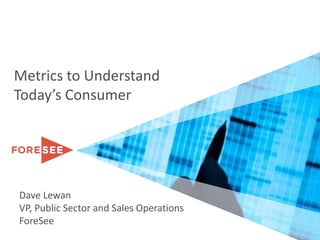 Metrics to Understand Today’s Consumer Dave Lewan VP, Public Sector and Sales Operations ForeSee 