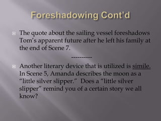Foreshadowing Cont’dThe quote about the sailing vessel foreshadows Tom’s apparent future after he left his family at the end of Scene 7.----------Another literary device that is utilized is simile.  In Scene 5, Amanda describes the moon as a “little silver slipper.”  Does a “little silver slipper” remind you of a certain story we all know?