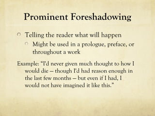 Prominent Foreshadowing
Telling the reader what will happen
Might be used in a prologue, preface, or
throughout a work
Example: “I'd never given much thought to how I
would die — though I'd had reason enough in
the last few months — but even if I had, I
would not have imagined it like this.”